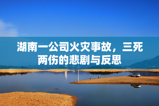 湖南一公司火灾事故，三死两伤的悲剧与反思