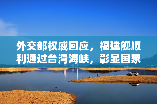 外交部权威回应，福建舰顺利通过台湾海峡，彰显国家主权与和平发展决心