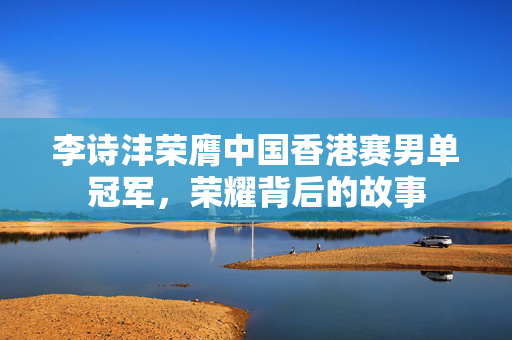 李诗沣荣膺中国香港赛男单冠军，荣耀背后的故事