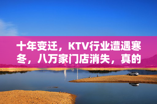 十年变迁，KTV行业遭遇寒冬，八万家门店消失，真的被时代抛弃了吗？