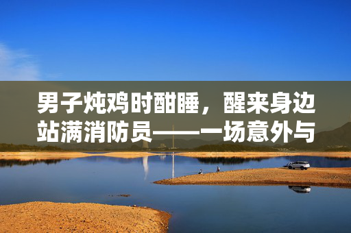 男子炖鸡时酣睡，醒来身边站满消防员——一场意外与救援的温馨故事