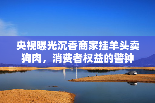 央视曝光沉香商家挂羊头卖狗肉，消费者权益的警钟
