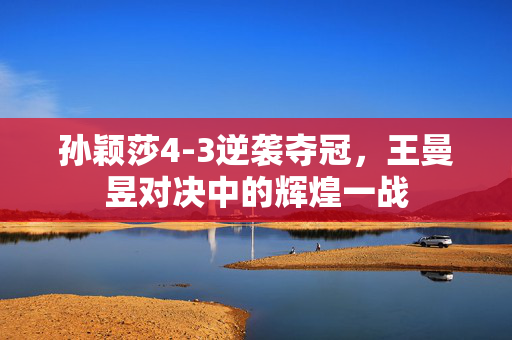 孙颖莎4-3逆袭夺冠，王曼昱对决中的辉煌一战