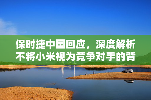 保时捷中国回应，深度解析不将小米视为竞争对手的背后逻辑