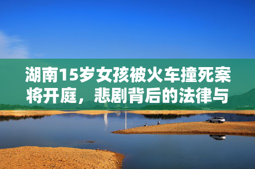 湖南15岁女孩被火车撞死案将开庭，悲剧背后的法律与情感交织
