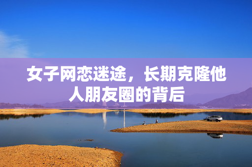 女子网恋迷途，长期克隆他人朋友圈的背后