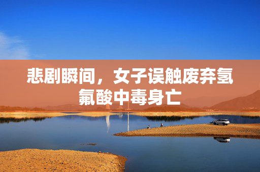 悲剧瞬间，女子误触废弃氢氟酸中毒身亡