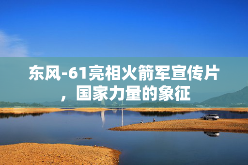 东风-61亮相火箭军宣传片，国家力量的象征