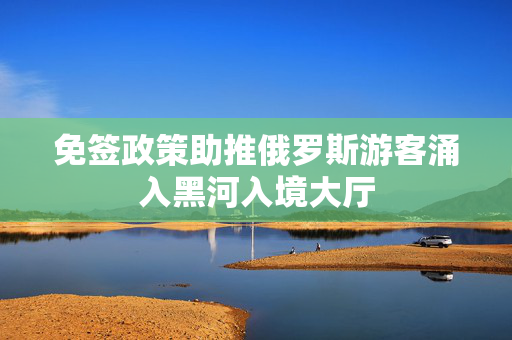 免签政策助推俄罗斯游客涌入黑河入境大厅