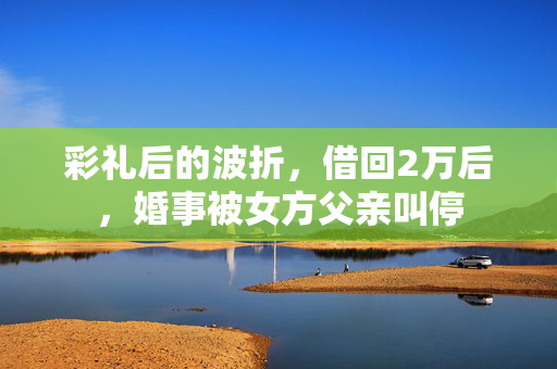彩礼后的波折，借回2万后，婚事被女方父亲叫停