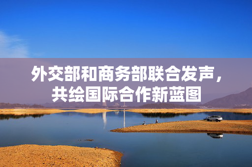 外交部和商务部联合发声，共绘国际合作新蓝图