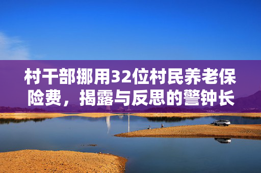 村干部挪用32位村民养老保险费，揭露与反思的警钟长鸣