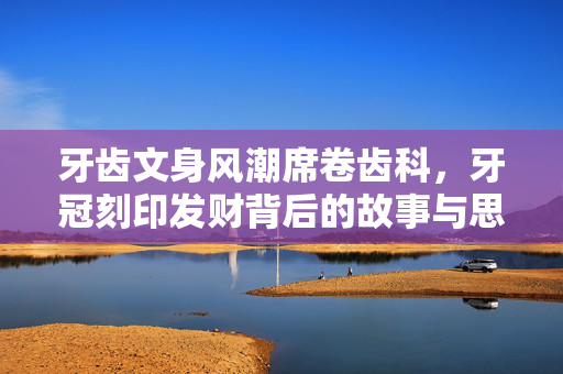牙齿文身风潮席卷齿科，牙冠刻印发财背后的故事与思考