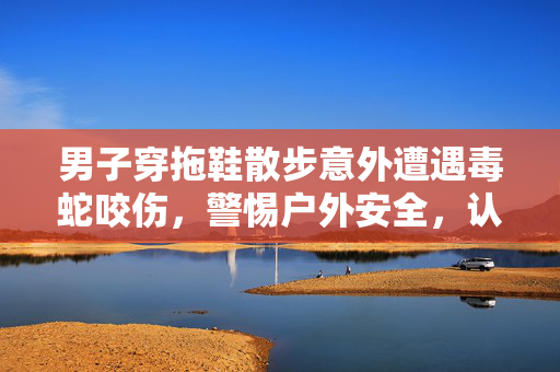 男子穿拖鞋散步意外遭遇毒蛇咬伤，警惕户外安全，认识蛇类防范措施