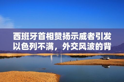 西班牙首相赞扬示威者引发以色列不满，外交风波的背后