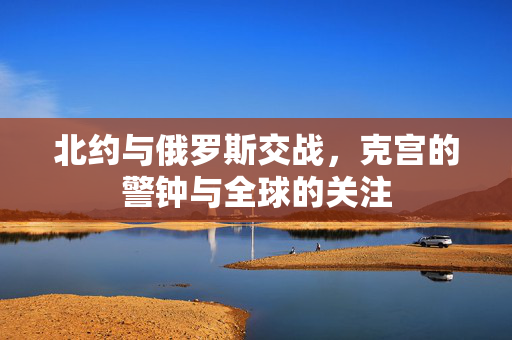 北约与俄罗斯交战，克宫的警钟与全球的关注