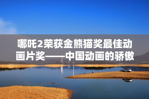 哪吒2荣获金熊猫奖最佳动画片奖——中国动画的骄傲