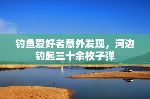 钓鱼爱好者意外发现，河边钓起三十余枚子弹