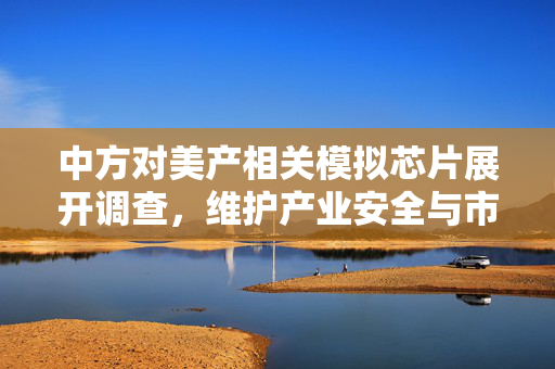 中方对美产相关模拟芯片展开调查，维护产业安全与市场公平的积极举措
