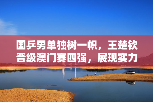国乒男单独树一帜，王楚钦晋级澳门赛四强，展现实力与风采