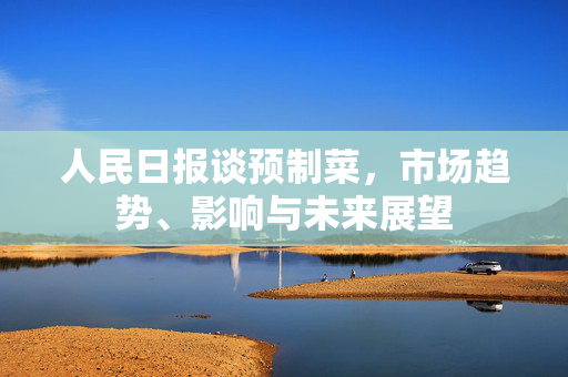 人民日报谈预制菜，市场趋势、影响与未来展望