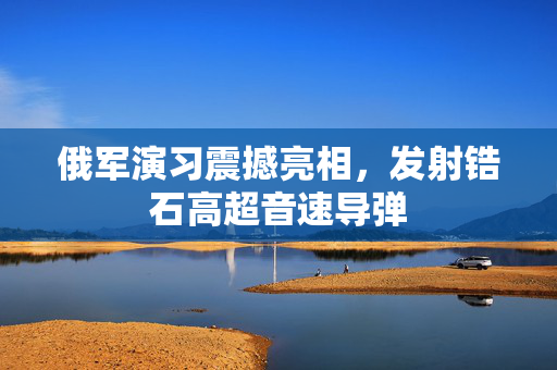俄军演习震撼亮相，发射锆石高超音速导弹