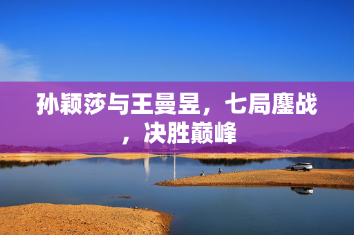 孙颖莎与王曼昱，七局鏖战，决胜巅峰