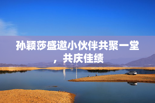 孙颖莎盛邀小伙伴共聚一堂，共庆佳绩