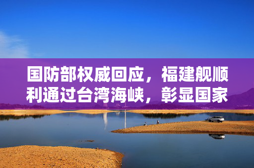 国防部权威回应，福建舰顺利通过台湾海峡，彰显国家战略自信与决心