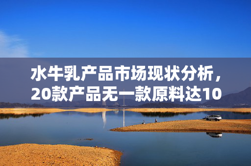 水牛乳产品市场现状分析，20款产品无一款原料达100%