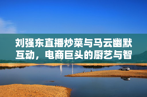 刘强东直播炒菜与马云幽默互动，电商巨头的厨艺与智慧碰撞