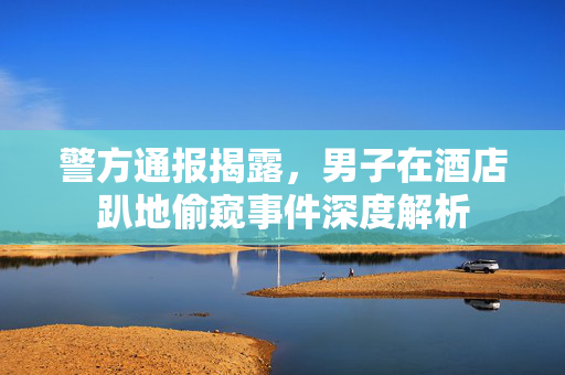 警方通报揭露，男子在酒店趴地偷窥事件深度解析