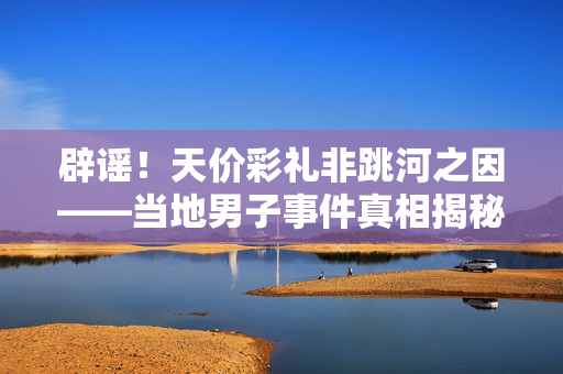 辟谣！天价彩礼非跳河之因——当地男子事件真相揭秘