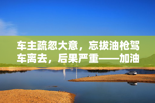 车主疏忽大意，忘拔油枪驾车离去，后果严重——加油机遭拽倒事件纪实