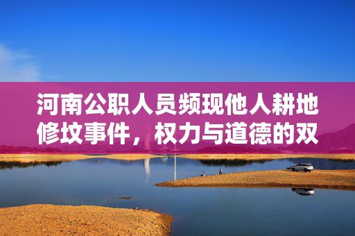 河南公职人员频现他人耕地修坟事件，权力与道德的双重审视