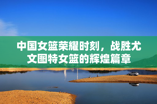 中国女篮荣耀时刻，战胜尤文图特女篮的辉煌篇章