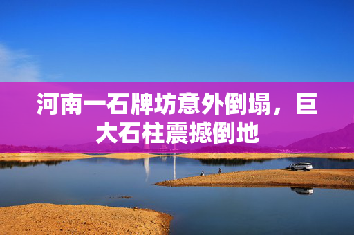 河南一石牌坊意外倒塌，巨大石柱震撼倒地