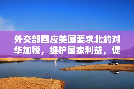 外交部回应美国要求北约对华加税，维护国家利益，促进平等对话