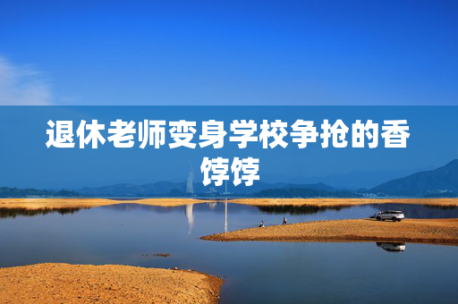 退休老师变身学校争抢的香饽饽