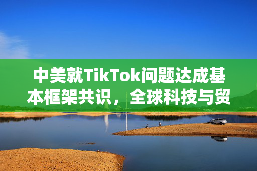 中美就TikTok问题达成基本框架共识，全球科技与贸易的里程碑