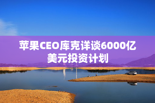 苹果CEO库克详谈6000亿美元投资计划