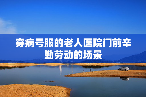 穿病号服的老人医院门前辛勤劳动的场景