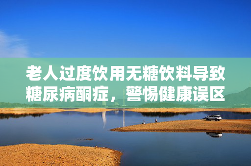 老人过度饮用无糖饮料导致糖尿病酮症，警惕健康误区
