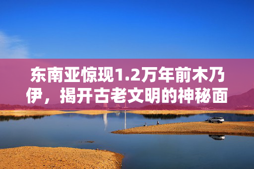 东南亚惊现1.2万年前木乃伊，揭开古老文明的神秘面纱