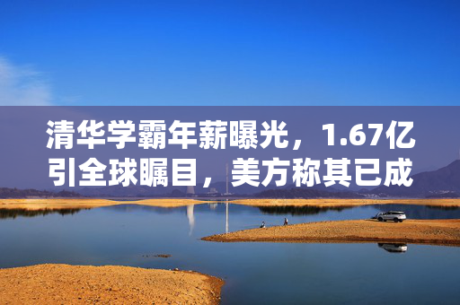 清华学霸年薪曝光，1.67亿引全球瞩目，美方称其已成在逃人员