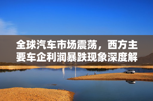 全球汽车市场震荡，西方主要车企利润暴跌现象深度解析