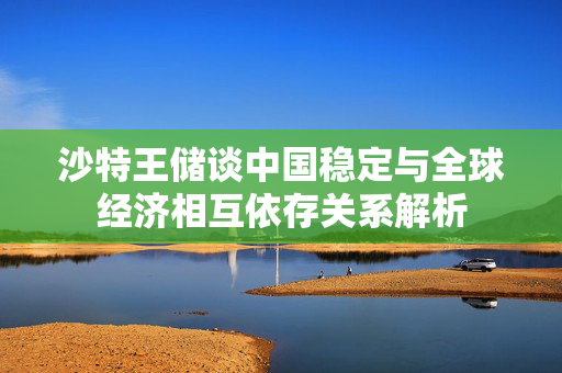 沙特王储谈中国稳定与全球经济相互依存关系解析