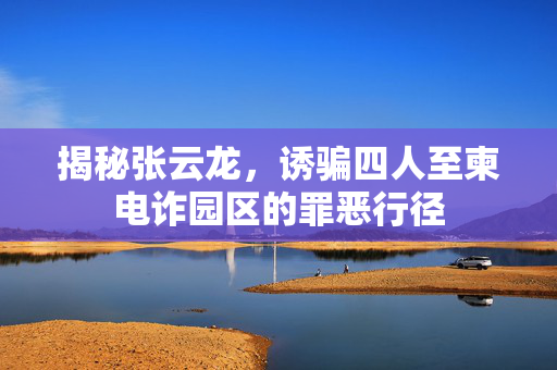 揭秘张云龙，诱骗四人至柬电诈园区的罪恶行径