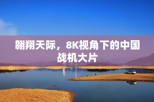 翱翔天际，8K视角下的中国战机大片