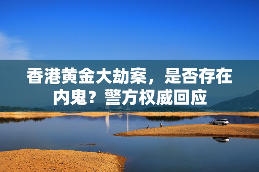 香港黄金大劫案，是否存在内鬼？警方权威回应